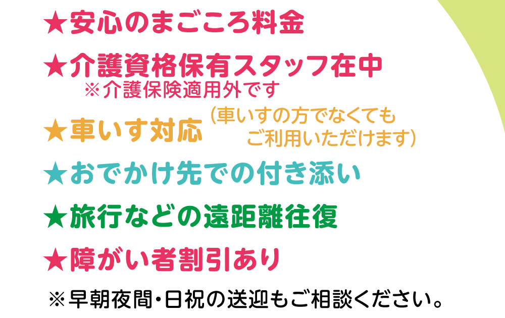 ★安心のまごころ料金　★介護資格保有スタッフ在中　★車いす対応　★おでかけ先での付き添い　★旅行などの遠距離往復　★障がい者割引あり　※早朝夜間・日祝の送迎もご相談ください。