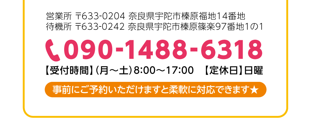 営業所 〒633-0204 奈良県宇陀市榛原福地14番地　待機所 〒633-0242 奈良県宇陀市榛原篠楽97番地1の1【受付時間】（月～土）8:00～17:00【定休日】日曜★事前にご予約いただけますと柔軟に対応できます★