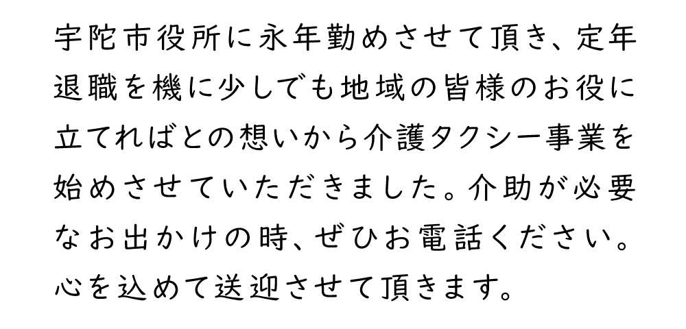 宇陀市役所に永年勤めさせて頂き、定年退職を機に少しでも地域の皆様のお役に立てればとの想いから介護タクシー事業を始めさせていただきました。介助が必要なお出かけの時、ぜひお電話ください。心を込めて送迎させて頂きます。